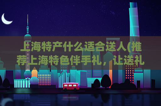 上海特产什么适合送人(推荐上海特色伴手礼，让送礼更有心思)