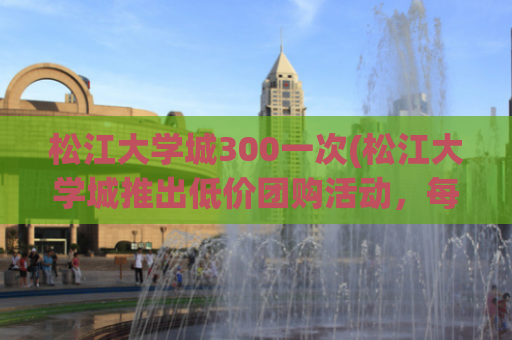 松江大学城300一次(松江大学城推出低价团购活动，每人仅需300元！)