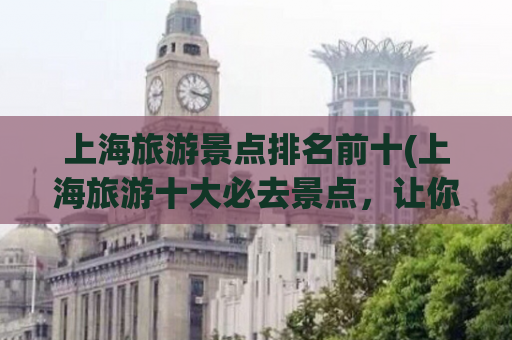 上海旅游景点排名前十(上海旅游十大必去景点，让你畅游魔都风情)