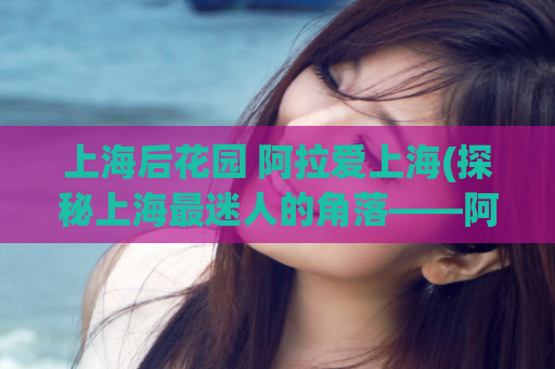 上海后花园 阿拉爱上海(探秘上海最迷人的角落——阿拉爱上海)