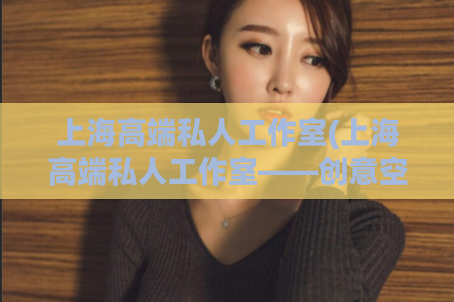 上海高端私人工作室(上海高端私人工作室——创意空间解决方案)