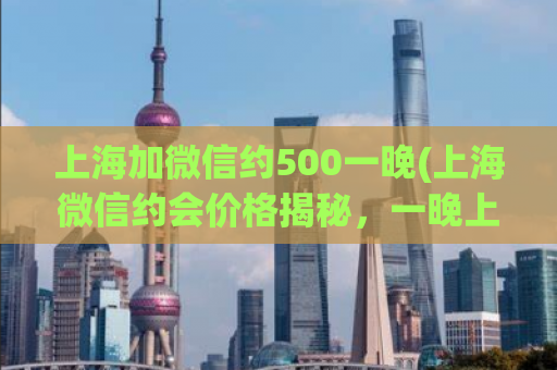 上海加微信约500一晚(上海微信约会价格揭秘，一晚上只需500元！)
