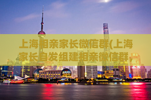 上海相亲家长微信群(上海家长自发组建相亲微信群，成功牵线搭桥)