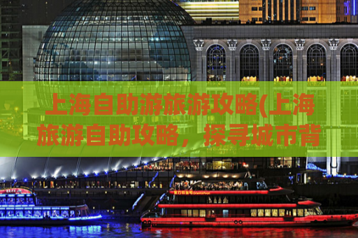 上海自助游旅游攻略(上海旅游自助攻略，探寻城市背后的魅力)