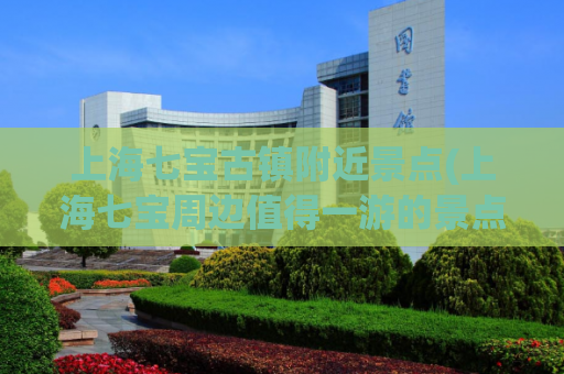 上海七宝古镇附近景点(上海七宝周边值得一游的景点推荐)