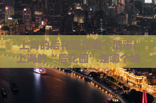 上海的后花园是哪个城市(上海的“后花园”是哪个城市？揭秘上海这个城市的“后花园”)