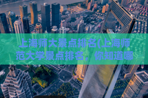 上海师大景点排名(上海师范大学景点排名，你知道哪些？)