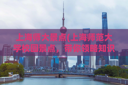 上海师大景点(上海师范大学校园景点，带你领略知识的魅力)