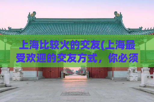 上海比较火的交友(上海最受欢迎的交友方式，你必须知道！)