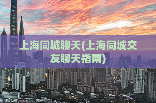 上海同城聊天(上海同城交友聊天指南)