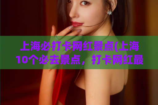 上海必打卡网红景点(上海10个必去景点，打卡网红最爱！)
