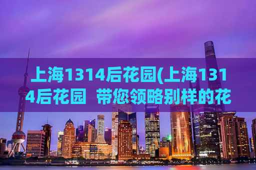 上海1314后花园(上海1314后花园  带您领略别样的花园美景)