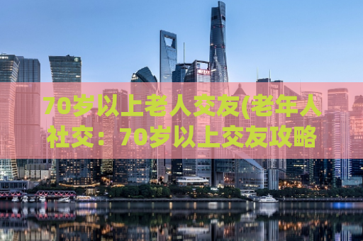 70岁以上老人交友(老年人社交：70岁以上交友攻略)