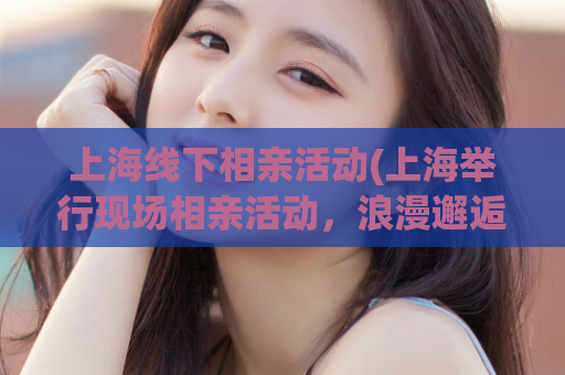 上海线下相亲活动(上海举行现场相亲活动，浪漫邂逅等你来)