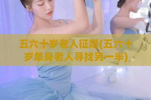 五六十岁老人征婚(五六十岁单身老人寻找另一半)