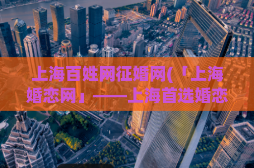 上海百姓网征婚网(「上海婚恋网」——上海首选婚恋平台)
