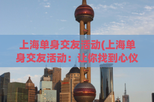 上海单身交友活动(上海单身交友活动：让你找到心仪的TA！)