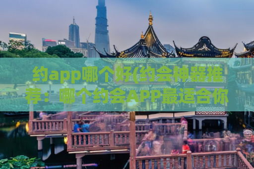 约app哪个好(约会神器推荐：哪个约会APP最适合你？)
