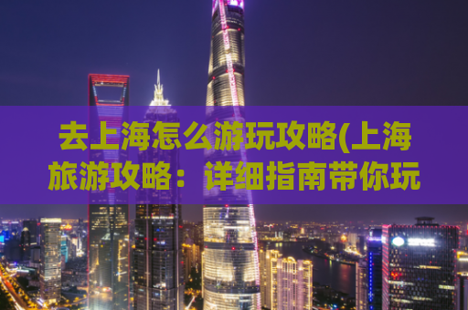 去上海怎么游玩攻略(上海旅游攻略：详细指南带你玩转上海)