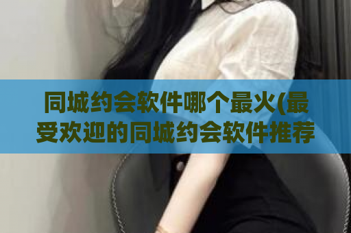 同城约会软件哪个最火(最受欢迎的同城约会软件推荐！)