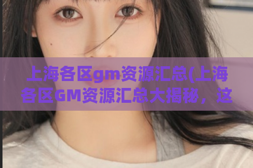 上海各区gm资源汇总(上海各区GM资源汇总大揭秘，这些你都知道吗？)