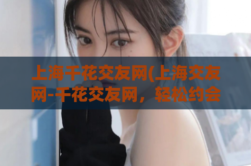 上海千花交友网(上海交友网-千花交友网，轻松约会，快乐认识！)