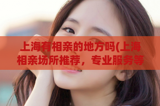 上海有相亲的地方吗(上海相亲场所推荐，专业服务等你来！)