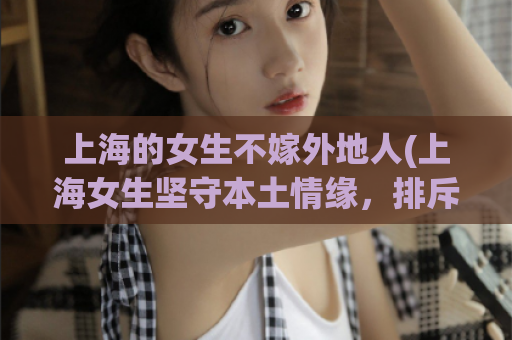 上海的女生不嫁外地人(上海女生坚守本土情缘，排斥外地婚姻)