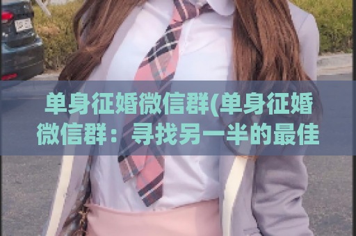 单身征婚微信群(单身征婚微信群：寻找另一半的最佳平台)