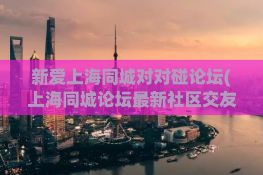 新爱上海同城对对碰论坛(上海同城论坛最新社区交友神器)