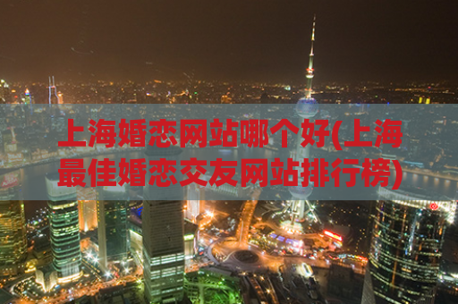 上海婚恋网站哪个好(上海最佳婚恋交友网站排行榜)