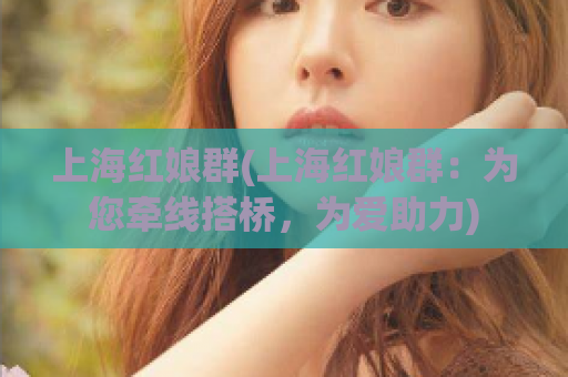 上海红娘群(上海红娘群：为您牵线搭桥，为爱助力)
