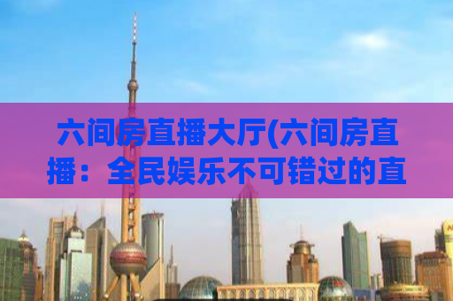 六间房直播大厅(六间房直播：全民娱乐不可错过的直播大厅)