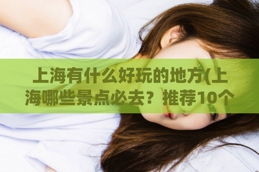 上海有什么好玩的地方(上海哪些景点必去？推荐10个好玩的景区，走遍上海必去的旅游胜地)