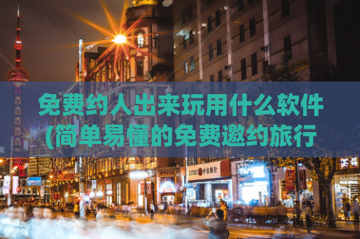 免费约人出来玩用什么软件(简单易懂的免费邀约旅行伙伴，让你美丽旅程不孤单)