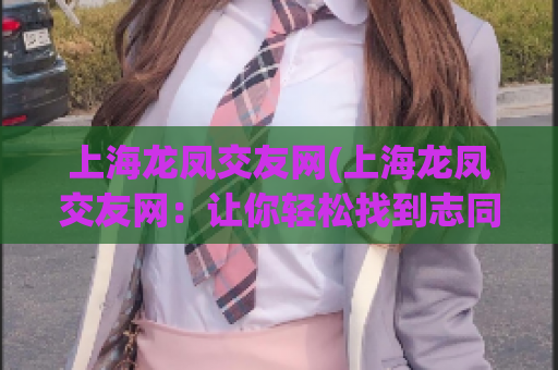 上海龙凤交友网(上海龙凤交友网：让你轻松找到志同道合的人)