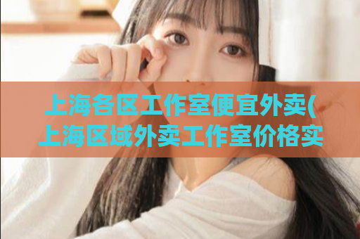 上海各区工作室便宜外卖(上海区域外卖工作室价格实惠，快来点餐)