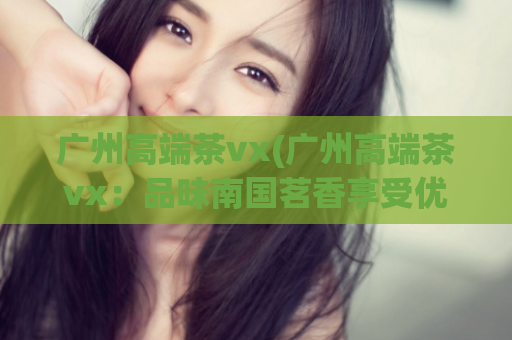 广州高端茶vx(广州高端茶vx：品味南国茗香享受优雅之旅)