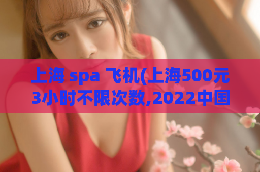 上海 spa 飞机(上海500元3小时不限次数,2022中国女性出轨率)