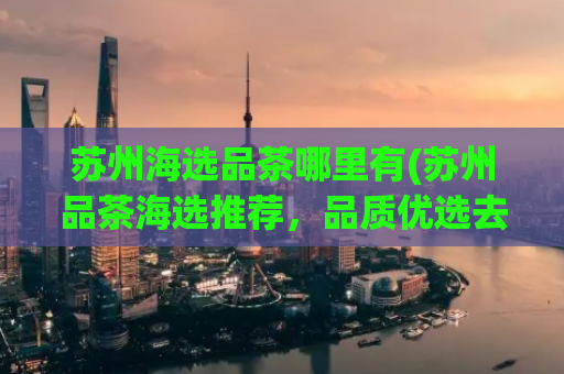 苏州海选品茶哪里有(苏州品茶海选推荐，品质优选去这里)