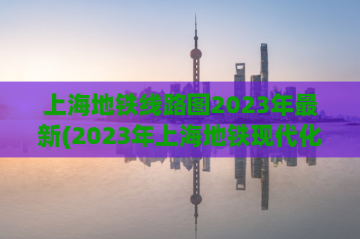 上海地铁线路图2023年最新(2023年上海地铁现代化升级，全新线路图揭晓)