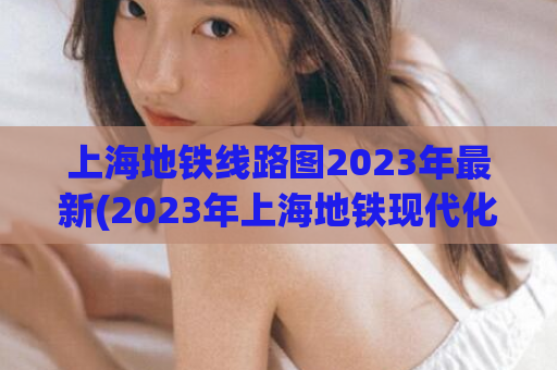 上海地铁线路图2023年最新(2023年上海地铁现代化升级，全新线路图揭晓)