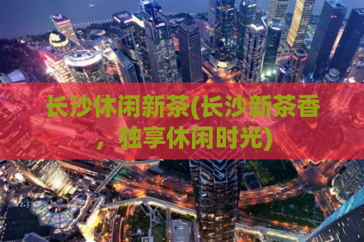 长沙休闲新茶(长沙新茶香，独享休闲时光)