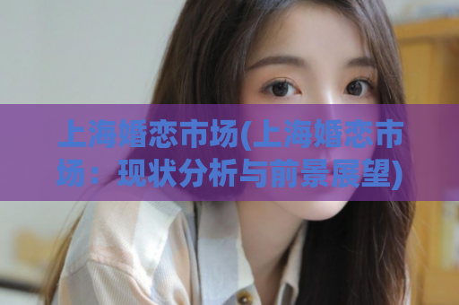 上海婚恋市场(上海婚恋市场：现状分析与前景展望)