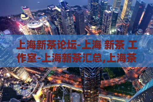 上海新茶论坛-上海 新茶 工作室-上海新茶汇总,上海茶楼论坛)