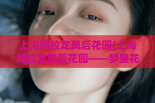上海阿拉龙凤后花园(上海阿拉龙凤后花园——梦里花园再现江南水乡气息)