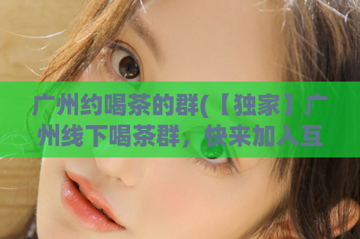 广州约喝茶的群(【独家】广州线下喝茶群，快来加入互动交友！)