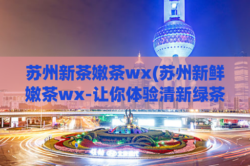 苏州新茶嫩茶wx(苏州新鲜嫩茶wx-让你体验清新绿茶的芳香和滋味)