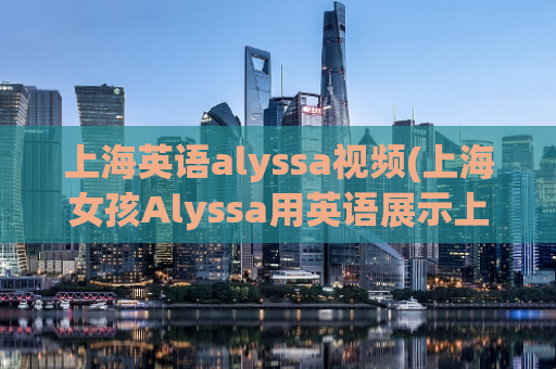 上海英语alyssa视频(上海女孩Alyssa用英语展示上海风景)