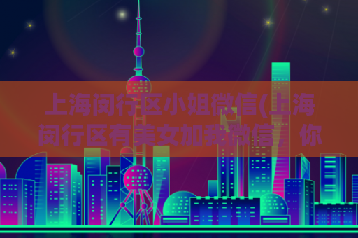 上海闵行区小姐微信(上海闵行区有美女加我微信，你不会后悔的选择！)